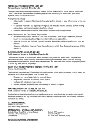AGENCY RELATIONS COORDINATOR 2002 – 2005
Worcester County Food Bank Shrewsbury, MA
Developed, monitored and maintained relationships between the Food Bank and its 270 partner agencies in Worcester
County. Collected and maintained service data for agency database used for program development, grant writing,
legislative advocacy, and public education.
Accomplishments included:
 Collaborated in the creation of the Worcester County Hunger Free Network – a group of four regional service area
groups.
 Co-facilitated the county’s four regional quadrant groups with duties that included: facilitating quarterly meetings
and developing and implementing action plans for the network.
 Assisted in the Worcester County Food Bank advocacy efforts and public policy processes.
Media, Communications, and Event Planning Responsibilities:
 Maintained communications between the Food Bank, the Worcester County Hunger Free Network, and local
leaders from business, education, and government and public service organizations.
 Developed, produced, and distributed a quarterly newsletter. Assisted with media requests from print, radio, and
television.
 Organized and facilitated the annual Partner Agency Conference at Holy Cross College with an average of 100 in
attendance.
CLINIC INFORMATION SPECIALIST 1992 – 2001
Health Awareness Services of Central Mass, Worcester, MA
Coordinated and provided all information and referral services to clinic patients and general public Coordinated and
maintained a centralized patient information database and scheduling system for three agency clinic sites, including
maintenance of lab result records. Assisted two Nurse Practitioners with medical and social histories and prepared patients
for exams, e.g. blood pressure, height/weight.
SENIOR STAFF ADVISOR/INTERNSHIP COORDINATOR 1992; 1985 –1989
Dynamy, Inc., Worcester, MA
Coordinated and maintained over 200 internships with small businesses, private sector corporations, local city leaders and
educational and social service agencies, in the Worcester area.
 Developed new internships and acted as community liaison.
 Designed and coordinated all community service projects.
 Facilitated staff and student group meetings.
 Provided career and academic support and counseling for clients 17 – 21 years.
HEALTH EDUCATOR/CLINIC COUNSELOR 1984 –1986
Health Awareness Services of Central, MA, Worcester, MA
Developed and facilitated educational programs to adolescents, parents and professionals; coordinated and presented
educational programs in area high schools and social service agencies, and provided clinical and counseling services to
adolescents and families.
EDUCATION / TRAINING
Bachelor of Arts - 1979
Anna Maria College, Paxton, MA
CERTIFICATIONS / OTHER ACCOMPLISHMENTS
Certified in Ethical Clinical Trials on Human Subjects Certified HIPPA regulations
Information & Referral Certification ServSafe Certification
Outward Bound Blue Pearl: owner - handmade jewelry
REFERENCES FURNISHED UPON REQUEST
 