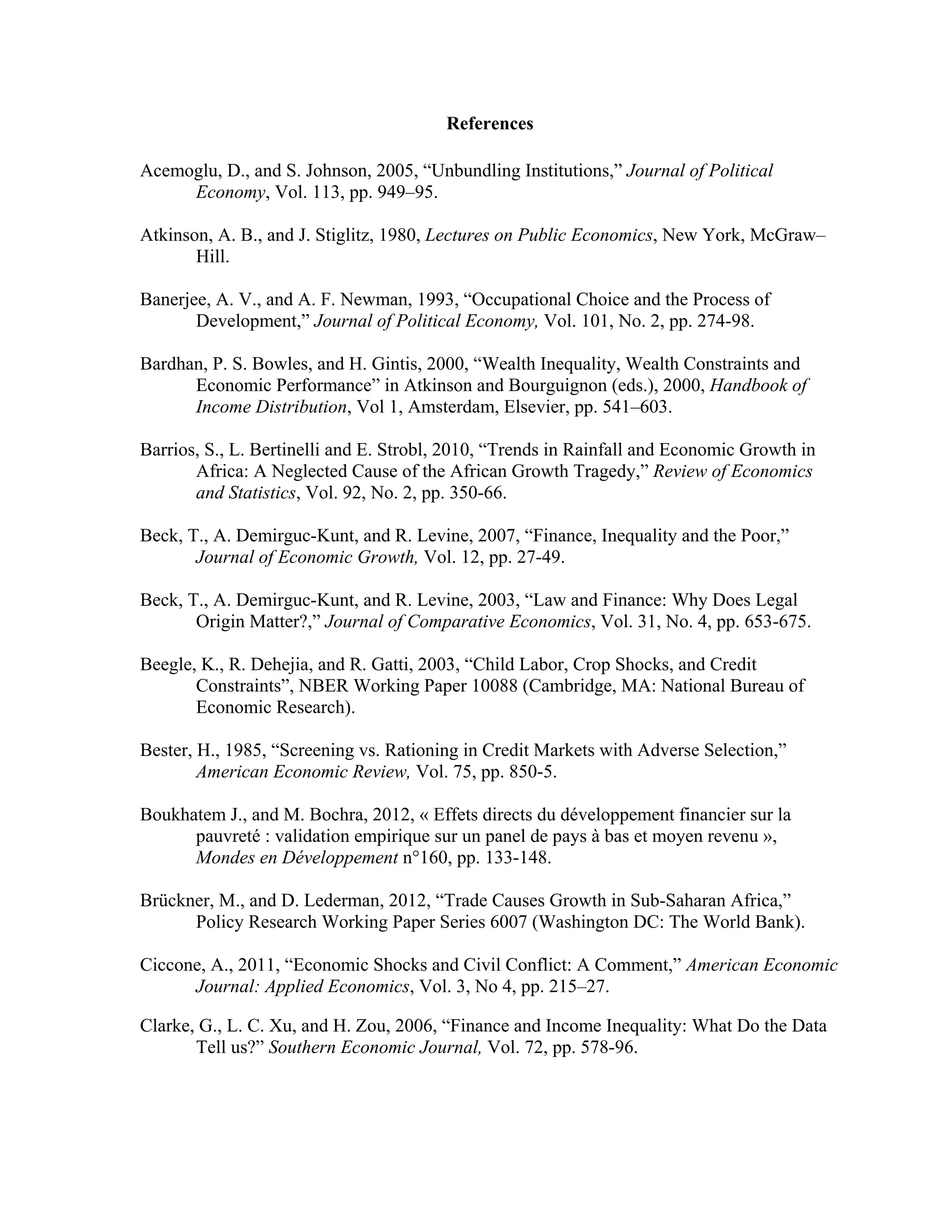 References
Acemoglu, D., and S. Johnson, 2005, “Unbundling Institutions,” Journal of Political
Economy, Vol. 113, pp. 949–95.
Atkinson, A. B., and J. Stiglitz, 1980, Lectures on Public Economics, New York, McGraw–
Hill.
Banerjee, A. V., and A. F. Newman, 1993, “Occupational Choice and the Process of
Development,” Journal of Political Economy, Vol. 101, No. 2, pp. 274-98.
Bardhan, P. S. Bowles, and H. Gintis, 2000, “Wealth Inequality, Wealth Constraints and
Economic Performance” in Atkinson and Bourguignon (eds.), 2000, Handbook of
Income Distribution, Vol 1, Amsterdam, Elsevier, pp. 541–603.
Barrios, S., L. Bertinelli and E. Strobl, 2010, “Trends in Rainfall and Economic Growth in
Africa: A Neglected Cause of the African Growth Tragedy,” Review of Economics
and Statistics, Vol. 92, No. 2, pp. 350-66.
Beck, T., A. Demirguc-Kunt, and R. Levine, 2007, “Finance, Inequality and the Poor,”
Journal of Economic Growth, Vol. 12, pp. 27-49.
Beck, T., A. Demirguc-Kunt, and R. Levine, 2003, “Law and Finance: Why Does Legal
Origin Matter?,” Journal of Comparative Economics, Vol. 31, No. 4, pp. 653-675.
Beegle, K., R. Dehejia, and R. Gatti, 2003, “Child Labor, Crop Shocks, and Credit
Constraints”, NBER Working Paper 10088 (Cambridge, MA: National Bureau of
Economic Research).
Bester, H., 1985, “Screening vs. Rationing in Credit Markets with Adverse Selection,”
American Economic Review, Vol. 75, pp. 850-5.
Boukhatem J., and M. Bochra, 2012, « Effets directs du développement financier sur la
pauvreté : validation empirique sur un panel de pays à bas et moyen revenu »,
Mondes en Développement n°160, pp. 133-148.
Brückner, M., and D. Lederman, 2012, “Trade Causes Growth in Sub-Saharan Africa,”
Policy Research Working Paper Series 6007 (Washington DC: The World Bank).
Ciccone, A., 2011, “Economic Shocks and Civil Conflict: A Comment,” American Economic
Journal: Applied Economics, Vol. 3, No 4, pp. 215–27.
Clarke, G., L. C. Xu, and H. Zou, 2006, “Finance and Income Inequality: What Do the Data
Tell us?” Southern Economic Journal, Vol. 72, pp. 578-96.
 