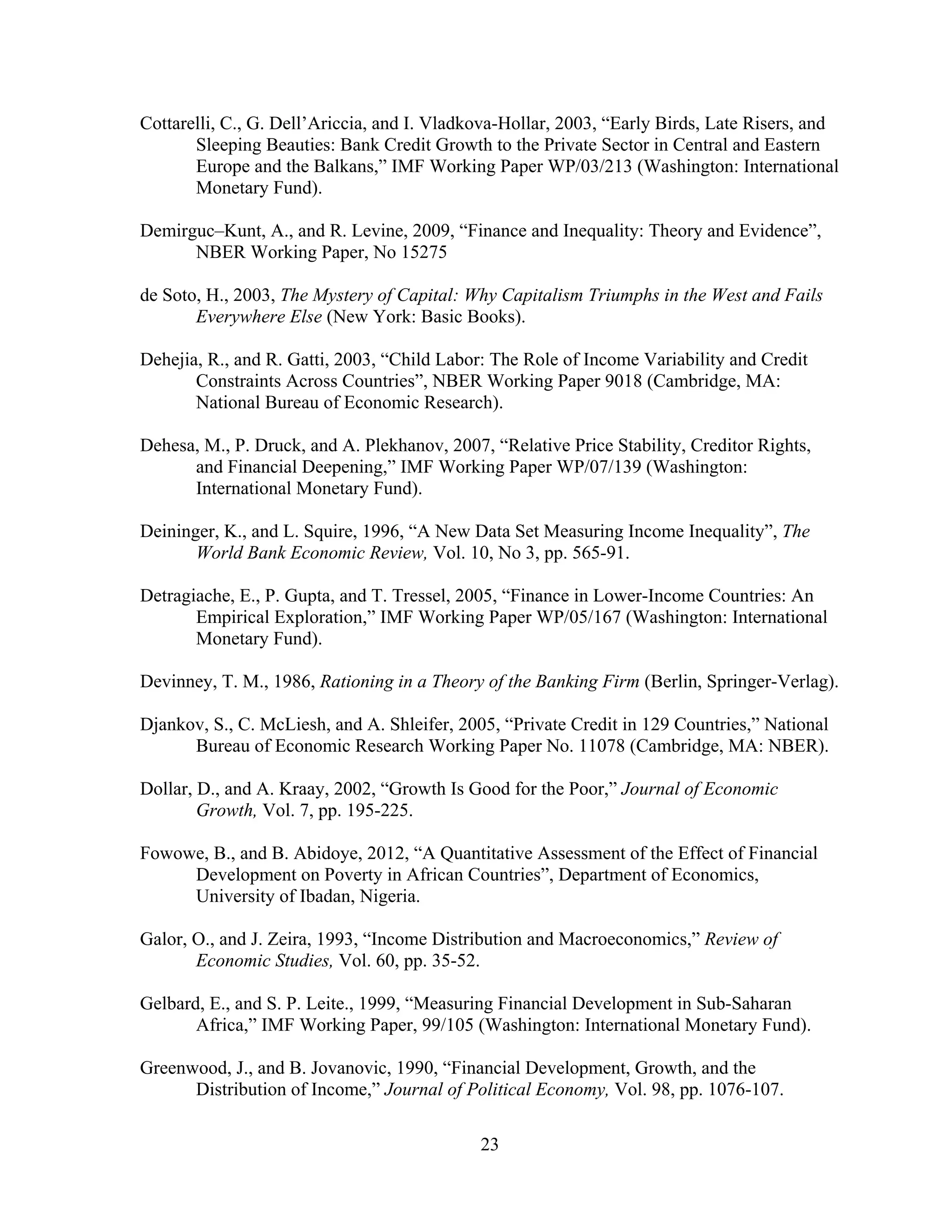 23
Cottarelli, C., G. Dell’Ariccia, and I. Vladkova-Hollar, 2003, “Early Birds, Late Risers, and
Sleeping Beauties: Bank Credit Growth to the Private Sector in Central and Eastern
Europe and the Balkans,” IMF Working Paper WP/03/213 (Washington: International
Monetary Fund).
Demirguc–Kunt, A., and R. Levine, 2009, “Finance and Inequality: Theory and Evidence”,
NBER Working Paper, No 15275
de Soto, H., 2003, The Mystery of Capital: Why Capitalism Triumphs in the West and Fails
Everywhere Else (New York: Basic Books).
Dehejia, R., and R. Gatti, 2003, “Child Labor: The Role of Income Variability and Credit
Constraints Across Countries”, NBER Working Paper 9018 (Cambridge, MA:
National Bureau of Economic Research).
Dehesa, M., P. Druck, and A. Plekhanov, 2007, “Relative Price Stability, Creditor Rights,
and Financial Deepening,” IMF Working Paper WP/07/139 (Washington:
International Monetary Fund).
Deininger, K., and L. Squire, 1996, “A New Data Set Measuring Income Inequality”, The
World Bank Economic Review, Vol. 10, No 3, pp. 565-91.
Detragiache, E., P. Gupta, and T. Tressel, 2005, “Finance in Lower-Income Countries: An
Empirical Exploration,” IMF Working Paper WP/05/167 (Washington: International
Monetary Fund).
Devinney, T. M., 1986, Rationing in a Theory of the Banking Firm (Berlin, Springer-Verlag).
Djankov, S., C. McLiesh, and A. Shleifer, 2005, “Private Credit in 129 Countries,” National
Bureau of Economic Research Working Paper No. 11078 (Cambridge, MA: NBER).
Dollar, D., and A. Kraay, 2002, “Growth Is Good for the Poor,” Journal of Economic
Growth, Vol. 7, pp. 195-225.
Fowowe, B., and B. Abidoye, 2012, “A Quantitative Assessment of the Effect of Financial
Development on Poverty in African Countries”, Department of Economics,
University of Ibadan, Nigeria.
Galor, O., and J. Zeira, 1993, “Income Distribution and Macroeconomics,” Review of
Economic Studies, Vol. 60, pp. 35-52.
Gelbard, E., and S. P. Leite., 1999, “Measuring Financial Development in Sub-Saharan
Africa,” IMF Working Paper, 99/105 (Washington: International Monetary Fund).
Greenwood, J., and B. Jovanovic, 1990, “Financial Development, Growth, and the
Distribution of Income,” Journal of Political Economy, Vol. 98, pp. 1076-107.
 