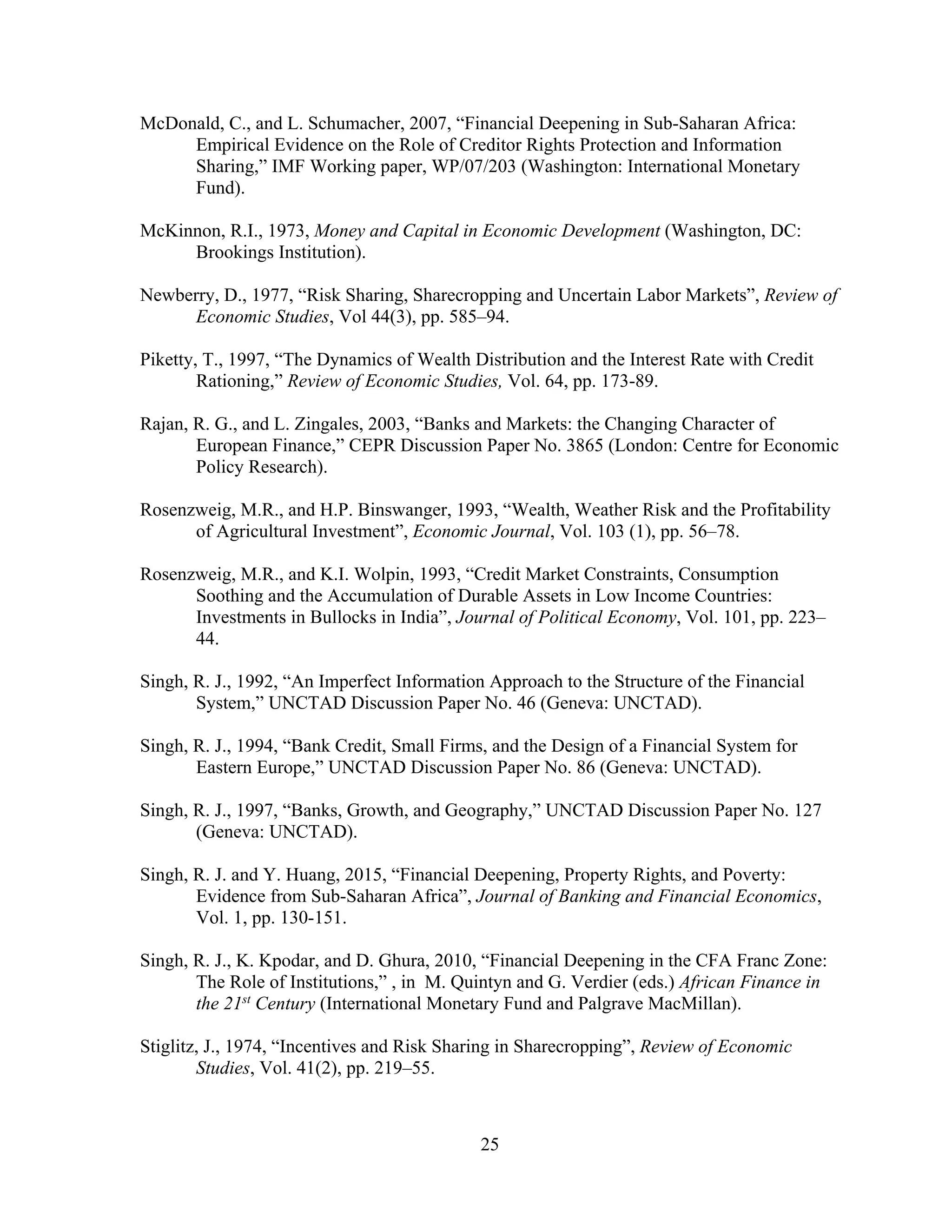 25
McDonald, C., and L. Schumacher, 2007, “Financial Deepening in Sub-Saharan Africa:
Empirical Evidence on the Role of Creditor Rights Protection and Information
Sharing,” IMF Working paper, WP/07/203 (Washington: International Monetary
Fund).
McKinnon, R.I., 1973, Money and Capital in Economic Development (Washington, DC:
Brookings Institution).
Newberry, D., 1977, “Risk Sharing, Sharecropping and Uncertain Labor Markets”, Review of
Economic Studies, Vol 44(3), pp. 585–94.
Piketty, T., 1997, “The Dynamics of Wealth Distribution and the Interest Rate with Credit
Rationing,” Review of Economic Studies, Vol. 64, pp. 173-89.
Rajan, R. G., and L. Zingales, 2003, “Banks and Markets: the Changing Character of
European Finance,” CEPR Discussion Paper No. 3865 (London: Centre for Economic
Policy Research).
Rosenzweig, M.R., and H.P. Binswanger, 1993, “Wealth, Weather Risk and the Profitability
of Agricultural Investment”, Economic Journal, Vol. 103 (1), pp. 56–78.
Rosenzweig, M.R., and K.I. Wolpin, 1993, “Credit Market Constraints, Consumption
Soothing and the Accumulation of Durable Assets in Low Income Countries:
Investments in Bullocks in India”, Journal of Political Economy, Vol. 101, pp. 223–
44.
Singh, R. J., 1992, “An Imperfect Information Approach to the Structure of the Financial
System,” UNCTAD Discussion Paper No. 46 (Geneva: UNCTAD).
Singh, R. J., 1994, “Bank Credit, Small Firms, and the Design of a Financial System for
Eastern Europe,” UNCTAD Discussion Paper No. 86 (Geneva: UNCTAD).
Singh, R. J., 1997, “Banks, Growth, and Geography,” UNCTAD Discussion Paper No. 127
(Geneva: UNCTAD).
Singh, R. J. and Y. Huang, 2015, “Financial Deepening, Property Rights, and Poverty:
Evidence from Sub-Saharan Africa”, Journal of Banking and Financial Economics,
Vol. 1, pp. 130-151.
Singh, R. J., K. Kpodar, and D. Ghura, 2010, “Financial Deepening in the CFA Franc Zone:
The Role of Institutions,” , in M. Quintyn and G. Verdier (eds.) African Finance in
the 21st
Century (International Monetary Fund and Palgrave MacMillan).
Stiglitz, J., 1974, “Incentives and Risk Sharing in Sharecropping”, Review of Economic
Studies, Vol. 41(2), pp. 219–55.
 