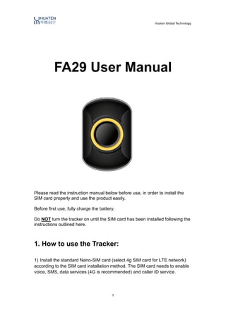Huaten Global Technology
1
FA29 User Manual
Please read the instruction manual below before use, in order to install the
SIM card properly and use the product easily.
Before first use, fully charge the battery.
Do NOT turn the tracker on until the SIM card has been installed following the
instructions outlined here.
1. How to use the Tracker:
1) Install the standard Nano-SIM card (select 4g SIM card for LTE network)
according to the SIM card installation method. The SIM card needs to enable
voice, SMS, data services (4G is recommended) and caller ID service.
 