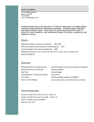 11316 Old East Brainerd
Apison, TN 37302
316.350.6088
josh.carradine@yahoo.com
Seasoned Supervision with more than 17 years of experience in a highly skilled
Commercial and Industrial Welding environment.. Excellent Master Mechanic
and Master Plumber skills. Track record of achieving exceptional results in
Boiler & Chiller Installation and Mechanical Design for private, commercial and
industrial sectors.
Education
Steamfitter/Welder Training & Certification 1997-2002
CWI class through United Association Training Program 2013
Associates Degree Construction Management 2000
Welding Certifications– UA-13. UA-14, UA-18A, UA-21, UA-22, UA-41, UA-42, UA-91
OSHA 10 & OSHA 30
Qualifications
Master Mechanical Licensed (Kansas) Master Plumbing w/Gas Licensed (Kansas, Oklahoma)
Backflow Preventer Certification Specialty Welding
Pipe Fitter Licensed Rigger
Small Equipment Certification Medical Steam Fitter
Gas License Certified Welding Inspector #141000251
MIG,TIG, Stick Welding Metal Stainless Steel, Carbon Nickel Alloy 20, Beryllium
Professional Organizations
Plumbers and Pipe Fitters Union Local #441 Wichita, Ks
Plumbers and Pipe Fitters Union Local #469 Phoenix, Az
American Welding Society #141000251
PADI open water diver
Josh Carradine
 