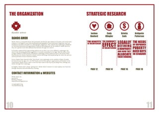10 11
STRATEGIC RESEARCHTHE ORGANIZATION
DANDO AMOR
Dando Amor is a nonprofit charity that personally and directly aids orphans in Ecuador, and several other
countries. It all began in 2009 when professional photographers Travis and Jennie Gugelman, and Lori
Nordstrom travelled to Ecuador on a photography assignment. They realized that orphanages subsidized
by American businesses and organizations could provide adequately for the children’s needs. However,
they saw a greater need with orphaned boys between the ages of 12 and 18.
In Ecuador, orphaned boys approaching puberty are too old to live in the children’s’ orphanages; the
risk of a boy becoming physically aggressive or sexually uninhibited is too high. With the safety of the
younger children as their priority, Ecuadorian orphanages release pubescent boys to the streets where
they become the victims, exposed to sexual violence and drugs, thus perpetuating the crime rate, poverty,
and the potential of more homeless children.
In 2013, Dando Amor opened its first “boys home” style orphanage on the outskirts of Quito, Ecuador,
for boys between the ages of 12 –18. With funds received from sponsor organizations and families in the
United States, Dando Amor is able to meet the basic needs of the boys by providing food, clothing, and
shelter through their orphanage.
In English, “dando amor” means, “giving love”. Dando Amor’s mission is to raise orphans out of poverty
through education and self-sufficiency training.
CONTACT INFORMATION & WEBSITES
Dando Amor, Inc.
4455 Jud St.
Rexburg, ID 83440
dadnoamorinfo@gmail.com
www.givinglove.org
www.dandoamor.org
dando amor
$
PAGE 12 PAGE 14 PAGE 16 PAGE 18
THE NEEDS
OF ORPHANED
PUBERTY
AGED BOYS
IN ECUADOR
THE COMMUNITY
EFFECTOF VOLUNTEERING
LEGALLY
DEFINING
A NONPROFIT
AND HOW THEY
ALLOCATE
THEIR FUNDING
Joshua
Dunford
Cody
Klingler
Brietta
Eads
Bridgette
Patterson
THE BENEFITS
OF VOLUNTEERISM
 