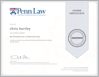 EDUCA
T
ION FOR EVE
R
YONE
CO
U
R
S
E
C E R T I F
I
C
A
TE
COURSE
CERTIFICATE
08/31/2016
chris bartley
An Introduction to American Law
an online non-credit course authorized by University of Pennsylvania and offered
through Coursera
has successfully completed
Edward B. Rock
Saul A. Fox Distinguished Professor of Business Law, University of Pennsylvania Law School
Senior Advisor to the President and Provost and Director of Open Course Initiatives, University of Pennsylvania
Verify at coursera.org/verify/2FK4DZEB3K9S
Coursera has confirmed the identity of this individual and
their participation in the course.
 