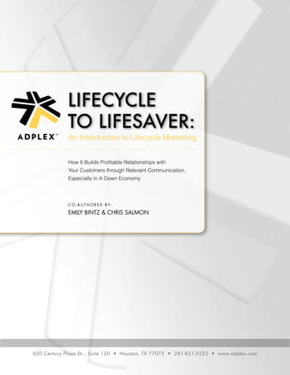 Lifecycle
to Lifesaver:
C o - a u t h o r e d b y:
Emily Bintz & Chris Salmon
How It Builds Profitable Relationships with
Your Customers through Relevant Communication,
Especially in A Down Economy
650 Century Plaza Dr., Suite 120 • Houston, TX 77073 • 281-821-5522 • www.adplex.com
An Introduction to Lifecycle Marketing
TM
 