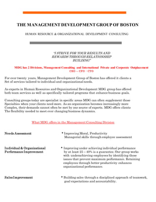THE MANAGEMENT DEVELOPMENT GROUP OF BOSTON
HUMAN RESOURCE & ORGANIZATIONAL DEVELOPMENT CONSULTING
“I STRIVE FOR YOUR RESULTS AND
REWARDS THROUGH RELATIONSHIP
BUILDING”
MDG has 2 Divisions, Management Consulting and International Private and Corporate Outplacement
CEO – CFO - CTO
For over twenty years, Management Development Group of Boston has offered it clients a
Set of services tailored to individual and organizational needs.
As experts in Human Resources and Organizational Development MDG group has offered
both team services as well as specifically tailored programs that enhance business goals.
Consulting groups today are specialist in specific areas MDG can often supplement those
Specialties when your clients need more. As an organization becomes increasingly more
Complex, their demands cannot often be met by one source of experts. MDG offers clients
The flexibility needed to meet ever changing business dynamics.
What MDG offers in the Management Consulting Division
Needs Assessment * Improving Moral, Productivity
Managerial skills through employee assessment
Individual & Organizational * Improving under achieving individual performance
Performance Improvement by at least 25 – 40% is a guarantee. Our group works
with underachieving employees by identifying those
issues that prevent maximum performance. Retaining
employees through better productivity enhances
organizational performance.
Sales Improvement * Building sales through a disciplined approach of teamwork,
goal expectations and accountability.
 