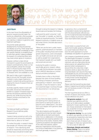 Consumers Health Forum of Australia Issue 17 • April 2016
Jack Nunn
In the near future the affordability of
genomic sequencing will make it as
routine as a blood test, offering people
a new frontier in understanding their
own identity in relation to genomics and
treatment pathways.
Around the world, genomics
developments of profound potential
are already occurring. These range from
extending individuals’ knowledge of their
own genetic features, to enabling them
to have their genetic makeup available
for research, to contacting others who
may share certain genes or mutations.
However, without a clear ethical
framework to guide the prioritisation of
research and treatments, there is a risk
that profitability will be the stronger
force in influencing the shape of the
research agenda, and thus, treatments
to diseases which are available to us all.
We need to take a giant imaginative
leap to ensure that the public remains
involved in every stage of genomics
research, invited to be active partners in
shaping the future of research that can
improve lives.
Australia urgently needs to work with
the public and across international
borders to support innovative ways to
harness the positive potential of the
genomic era, while ensuring that the
research remains prioritised on the
needs of people.
Involving the public in
research
The National Health and Medical
Research Council defines public
involvement as:
“research being carried out with or by
consumers and community members
rather than to, about or for them”.
To involve the public in research means
that people can influence each stage
of research - from identifying what
should be researched, prioritising which
of these topics should be funded right
through to doing the research or helping
disseminate and translate the findings.
I will avoid the word ‘consumer’. I will
use ‘the public’ or ‘people’, as I feel this
implies an equal partnership. The Health
Research Authority in England came up
with what I think is the best description
of ‘the public’:
“When we use this term, public means
patients, potential patients or members
of the public including those with known
genetic dispositions, carers and people
who use health and social care services
as well as people from organisations
that represent people who use health
and social care services.”1
Involving the public in science,
specifically genomic research, allows
us to walk the line between two poles
which UNESCO describes as ‘morbid
distrust and blind confidence’2
.
Similarly there is often a ‘disconnect
between the views of those handling
the findings of research and those
participating in research’, and involving
the public in how the research is done
is an essential stage in working through
this disconnection in an ethical way.
Re-imagining public
involvement
Just as there has been a shift in
bio-banking from seeing donors as
participants to seeing the public as
partners and ‘collaborators’, the same
shift must happen with genomic data
repositories.
“The role of patients and the public in
bio-banking activities has been viewed
traditionally as bio-bank participants
rather than as collaborators in the design,
development and ongoing operation and
governance of bio-banks. However, there
is growing acceptance and appreciation
of the value that patients, patient
advocacy organisations and the public
can bring as stakeholders in bio-banking
and more generally in research.”3
In genomics, this is a mental shift
comparable to books being digitised -
with the physical books still precious,
but the fundamental data shareable and
open to analysis by anyone in ways that
have never before been possible.
The Wiki-genome
Social media is a powerful tool. Let’s
agree that broadly speaking, Wikipedia
is a social media tool. What if we
took the same approach to human
knowledge and applied it to genomics?
Let’s imagine a hypothetical scenario.
The Wikimedia Foundation, or another
not-for-profit organisation with good
intentions, sets up a free online service
where anyone can upload their entire
genome (when compressed it is
around 4mb, this is less than a high-
resolution photo or about the size of
song download). Let’s assume they have
unbreakable security and encryption. The
service provides free learning resources
in every known human language to
support people to make informed
decisions.
Please note that everything described
below is happening somewhere already,
just not necessary as part of the same
linked-service.
The free hypothetical service offers a
number of options and choices, which
may be altered at any point:
•	 Full genome analysis: they will
interpret your genome with the
most up-to-date analysis available -
looking for ‘known significances’. You
can choose what level of information
you would like to know, ranging from
‘nothing’ to ‘everything’.
•	 Full genome sharing: You are invited
to submit your genome so that it can
be accessed by researchers who have
gained ethical approval. You may
even chose sub-sets of research you
are happy to share your genome for if
it is not a case of ‘select all’.
•	 Phenotype, lifestyle and medical
history sharing: There is an option
for people to complete surveys or
Genomics: How we can all
play a role in shaping the
future of health research
 
