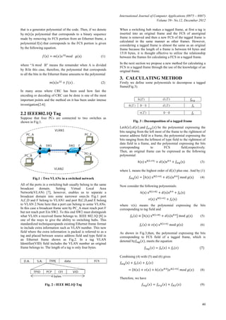 International Journal of Computer Applications (0975 – 8887)
Volume 59– No.12, December 2012
40
that is a generator polynomial of the code. Then, if we denote
by a polynomial that corresponds to a binary sequence
made by removing its FCS portion from an Ethernet frame, a
polynomial that corresponds to the FCS portion is given
by the following equation.
(1)
where “A B” means the remainder when A is divided
by B.In this case, therefore, the polynomial that corresponds
to all the bits in the Ethernet frame amounts to the polynomial
. (2)
In many areas where CRC has been used how fast the
encoding or decoding of CRC can be done is one of the most
important points and the method on it has been under intense
investigation[2-6].
2.2 IEEE802.1Q Tag
Suppose that four PCs are connected to two switches as
shown in Fig.1.
Fig.1 : Two VLANs in a switched network
All of the ports in a switching hub usually belong to the same
broadcast domain. Setting Virtual Local Area
Network(VLAN) [7], however, enables us to separate a
broadcast domain into some narrower ones.In Fig.1 port
A,C,D and F belong to VLAN1 and port B,C,D,and E belong
to VLAN 2.Note here that a port can belong to some VLANs.
In this case a broadcast frame sent by PC_A must reach port F
but not reach port Ein SW2. To this end SW2 must distinguish
what VLAN a received frame belongs to. IEEE 802.1Q [8] is
one of the ways to give the ability to switching hubs. This
standardized techniqueexpands existing Ethernet frame format
to include extra information such as VLAN number. This new
field where the extra information is packed is referred to as a
tag and placed between source address field and type field in
an Ethernet frame shown as Fig.2. In a tag VLAN
Identifier(VID) field includes the VLAN number an original
frame belongs to. The length of a tag is only four bytes.
Fig. 2 : IEEE 802.1Q Tag
When a switching hub makes a tagged frame, at first a tag is
inserted into an original frame and the FCS of anoriginal
frame is removed and then a new FCS of the tagged frame is
calculated in the same manner as other frames. However,
considering a tagged frame is almost the same as an original
frame because the length of a frame is between 64 bytes and
1518 bytes, it is thought effective to utilize the relationship
between the frames for calculating a FCS in a tagged frame.
In the next section we propose a new method for calculating a
FCS in a tagged frame through the use of the knowledge of an
original frame.
3. CALCULATING METHOD
Firstly we define some polynomials to decompose a tagged
frame(Fig.3).
Fig. 3 : Decomposition of a tagged frame
Let , ,and be the polynomial expressing the
bits ranging from the left most of the frame to the rightmost of
source address field in a frame, the polynomial expressing the
bits ranging from the leftmost of type field to the rightmost of
data field in a frame, and the polynomial expressing the bits
corresponding to FCS field,respectively.
Then, an original frame can be expressed as the following
polynomial:
(3)
where L means the highest order of plus one. And by (1)
(4)
Now consider the following polynomials:
where v(x) means the polynomial expressing the bits
corresponding to tag field and
(5)
(6)
As shown in Fig.3,then, the polynomial expressing the bits
corresponding to FCS field of a tagged frame, which is
denoted by , meets the equation
(7)
Combining (4) with (5) and (6) gives
(8)
Therefore, we have
(9)
 