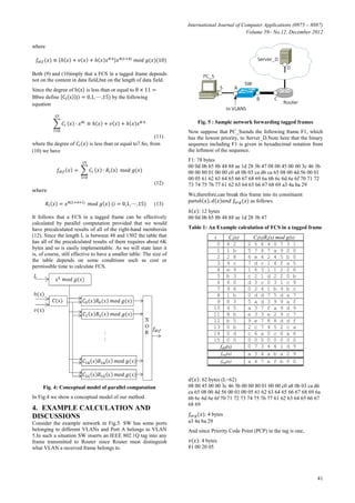 International Journal of Computer Applications (0975 – 8887)
Volume 59– No.12, December 2012
41
where
(10)
Both (9) and (10)imply that a FCS in a tagged frame depends
not on the content in data field,but on the length of data field.
Since the degree of is less than or equal to
we define by the following
equation
(11)
where the degree of is less than or equal to7.So, from
(10) we have
(12)
where
(13)
It follows that a FCS in a tagged frame can be effectively
calculated by parallel computation provided that we would
have precalculated results of all of the right-hand membersin
(12). Since the length L is between 48 and 1502 the table that
has all of the precalculated results of them requires about 6K
bytes and so is easily implementable. As we will state later it
is, of course, still effective to have a smaller table: The size of
the table depends on some conditions such as cost or
permissible time to calculate FCS.
Fig. 4: Conceptual model of parallel computation
In Fig.4 we show a conceptual model of our method.
4. EXAMPLE CALCULATION AND
DISCUSSIONS
Consider the example network in Fig.5. SW has some ports
belonging to different VLANs and Port A belongs to VLAN
5.In such a situation SW inserts an IEEE 802.1Q tag into any
frame transmitted to Router since Router must distinguish
what VLAN a received frame belongs to.
Fig. 5 : Sample network forwarding tagged frames
Now suppose that PC_Ssends the following frame F1, which
has the lowest priority, to Server_D.Note here that the binary
sequence including F1 is given in hexadecimal notation from
the leftmost of the sequence.
F1: 78 bytes
00 0d 0b b5 8b 48 88 ae 1d 28 3b 47 08 00 45 00 00 3c 46 3b
00 00 80 01 00 00 c0 a8 0b 03 ca d6 ca 65 08 00 4d 56 00 01
00 05 61 62 63 64 65 66 67 68 69 6a 6b 6c 6d 6e 6f 70 71 72
73 74 75 76 77 61 62 63 64 65 66 67 68 69 a3 4a ba 29
We,therefore,can break this frame into its constituent
parts as follows.
: 12 bytes
00 0d 0b b5 8b 48 88 ae 1d 28 3b 47
Table 1: An Example calculation of FCS in a tagged frame
i Ci(x) Ci(x)Ri(x) mod g(x)
0 4 2 2 5 6 4 0 7 3 1
1 1 b 5 7 4 7 a 9 0 0
2 2 8 6 e 4 2 4 5 b 0
3 9 c 7 d c 1 4 f a 5
4 e 9 1 6 3 1 1 2 2 6
5 b 3 c 2 1 d 2 2 0 b
6 6 0 d 3 c 0 3 1 c 9
7 9 6 0 2 4 1 b 9 b c
8 1 b 0 d d 7 5 d a 7
9 8 3 5 a d 3 9 9 a f
10 4 5 a 3 7 f a 9 d 9
11 8 b e 3 3 e 2 9 c 7
12 b 5 9 e 7 8 8 d d f
13 0 b 2 c 7 4 5 2 c a
14 0 d c 6 a 0 c 6 a 6
15 0 0 0 0 0 0 0 0 0 0
fdif(x) 0 7 3 4 4 1 d 9
forg(x) a 3 4 a b a 2 9
ftag(x) a 4 7 e f b f 0
: 62 bytes (L=62)
08 00 45 00 00 3c 46 3b 00 00 80 01 00 00 c0 a8 0b 03 ca d6
ca 65 08 00 4d 56 00 01 00 05 61 62 63 64 65 66 67 68 69 6a
6b 6c 6d 6e 6f 70 71 72 73 74 75 76 77 61 62 63 64 65 66 67
68 69
: 4 bytes
a3 4a ba 29
And since Priority Code Point (PCP) in the tag is one,
: 4 bytes
81 00 20 05
 