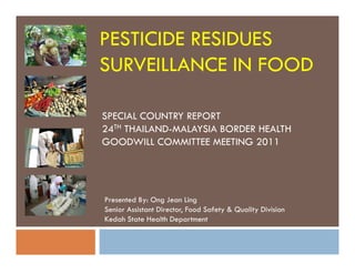 PESTICIDE RESIDUES
SURVEILLANCE IN FOOD
SPECIAL COUNTRY REPORT
24TH THAILAND-MALAYSIA BORDER HEALTH
GOODWILL COMMITTEE MEETING 2011GOODWILL COMMITTEE MEETING 2011
Presented By: Ong Jean Ling
Senior Assistant Director, Food Safety & Quality Division
Kedah State Health Department
 