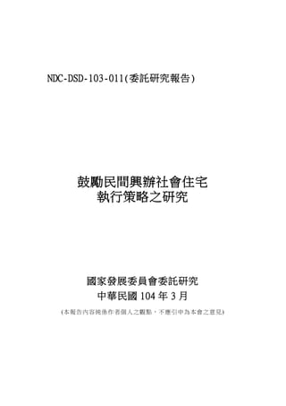 NDC-DSD-103-011(委託研究報告)
鼓勵民間興辦社會住宅
執行策略之研究
國家發展委員會委託研究
中華民國 104 年 3 月
(本報告內容純係作者個人之觀點，不應引申為本會之意見)
 