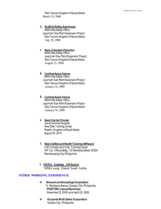 Resume of Noel L. Sison
Ras Tanura,Kingdom ofSaudiArabia
March 19, 2008
2. Scaffold SafetyAwareness
MMG SiteSafety Office
Juay’mah Gas Plant Expansion Project
Ras Tanura,Kingdom ofSaudiArabia
July 29, 2008
3. Basic of Accident Prevention
MMG SiteSafety Office
Juay’mah Gas Plant Expansion Project
Ras Tanura,KingdomofSaudiArabia
August 21, 2008
4. Confined Space Training
MMG SiteSafety Office
Juay’mah Gas Plant Expansion Project
Ras Tanura,Kingdom ofSaudiArabia
January 18, 2009
5. Confined Space Training
MMG SiteSafety Office
Juay’mah Gas Plant Expansion Project
Ras Tanura,Kingdom ofSaudiArabia
January 18, 2009
6. Basic First Aid Provider
SaudiGermanHospital
New Elite TrainingCenter
Riyadh, Kingdom ofSaudiArabia
August 26, 2010
7. BasicSafetyand Health Training (40Hours)
LWV ConstructionCorp.TrainingCenter
G/F Cor. OfficesBldg., 157BerkeleyStreet, EDSA
MandaluyongCity.,Philippines
8. OSHA training (30 hours)
MMG camp 2Jubail Saudi Arabia
OTHER WORKING EXPERIENCE:
 Dimsumand DumplingsCorporation
E. RodriguezAvenue Quezon City, Philippines
POSITION:CasualElectrician
November22,2005 upto April 02, 2006
 Kuryente Multi Sales Corporation
QuezonCity, Philippines
 