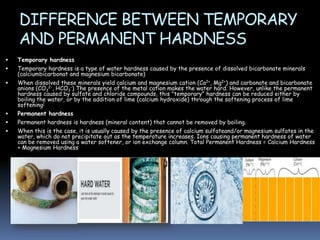 DIFFERENCE BETWEEN TEMPORARY
AND PERMANENT HARDNESS









Temporary hardness
Temporary hardness is a type of water hardness caused by the presence of dissolved bicarbonate minerals
(calciumbicarbonat and magnesium bicarbonate)

When dissolved these minerals yield calcium and magnesium cation (Ca2+, Mg2+) and carbonate and bicarbonate
anions (CO32-, HCO3-) The presence of the metal cation makes the water hard. However, unlike the permanent
hardness caused by sulfate and chloride compounds, this "temporary" hardness can be reduced either by
boiling the water, or by the addition of lime (calcium hydroxide) through the softening process of lime
softening[
Permanent hardness
Permanent hardness is hardness (mineral content) that cannot be removed by boiling.
When this is the case, it is usually caused by the presence of calcium sulfateand/or magnesium sulfates in the
water, which do not precipitate out as the temperature increases. Ions causing permanent hardness of water
can be removed using a water softener, or ion exchange column. Total Permanent Hardness = Calcium Hardness
+ Magnesium Hardness

 