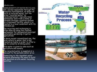 industry uses.
SOME BENEFITS OF WATER RECYCLING
ARE-:Cycled repeatedly through the
planetary hydrosphere, all water on
Earth is recycled water, but the
terms "recycled water" or
"reclaimed water" typically mean
wastewater sent from a home or
business through a pipeline system
to a treatment facility, where it is
treated to a level consistent with its
intended use
The recycling and recharging is
often done by using the treated
wastewater for designated municipal
sustainable gardening irrigation
applications.
In more recent conventional use, the
term refers to water that is not
treated as highly in order to offer a
way to conserve drinking water.
This water is given to uses such as
agriculture and sundry
The recycled water is supplied at a
discount to the potable water price
Connecting to the AquaNet water
network eliminates the need to build
and maintain on site water recycling
facilities

 
