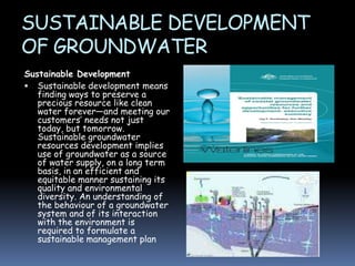 SUSTAINABLE DEVELOPMENT
OF GROUNDWATER
Sustainable Development
 Sustainable development means
finding ways to preserve a
precious resource like clean
water forever—and meeting our
customers’ needs not just
today, but tomorrow.
Sustainable groundwater
resources development implies
use of groundwater as a source
of water supply, on a long term
basis, in an efficient and
equitable manner sustaining its
quality and environmental
diversity. An understanding of
the behaviour of a groundwater
system and of its interaction
with the environment is
required to formulate a
sustainable management plan
.

 