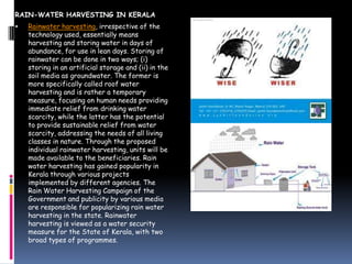 RAIN-WATER HARVESTING IN KERALA


Rainwater harvesting, irrespective of the
technology used, essentially means
harvesting and storing water in days of
abundance, for use in lean days. Storing of
rainwater can be done in two ways; (i)
storing in an artificial storage and (ii) in the
soil media as groundwater. The former is
more specifically called roof water
harvesting and is rather a temporary
measure, focusing on human needs providing
immediate relief from drinking water
scarcity, while the latter has the potential
to provide sustainable relief from water
scarcity, addressing the needs of all living
classes in nature. Through the proposed
individual rainwater harvesting, units will be
made available to the beneficiaries. Rain
water harvesting has gained popularity in
Kerala through various projects
implemented by different agencies. The
Rain Water Harvesting Campaign of the
Government and publicity by various media
are responsible for popularizing rain water
harvesting in the state. Rainwater
harvesting is viewed as a water security
measure for the State of Kerala, with two
broad types of programmes.

 