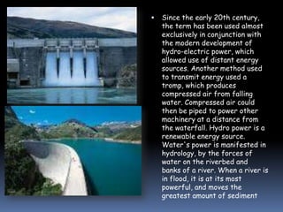 

Since the early 20th century,
the term has been used almost
exclusively in conjunction with
the modern development of
hydro-electric power, which
allowed use of distant energy
sources. Another method used
to transmit energy used a
tromp, which produces
compressed air from falling
water. Compressed air could
then be piped to power other
machinery at a distance from
the waterfall. Hydro power is a
renewable energy source.
Water's power is manifested in
hydrology, by the forces of
water on the riverbed and
banks of a river. When a river is
in flood, it is at its most
powerful, and moves the
greatest amount of sediment

 