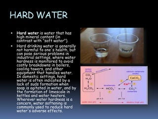 HARD WATER



Hard water is water that has
high mineral content (in
contrast with "soft water").
Hard drinking water is generally
not harmful to one's health, but
can pose serious problems in
industrial settings, where water
hardness is monitored to avoid
costly breakdowns in boilers,
cooling towers, and other
equipment that handles water.
In domestic settings, hard
water is often indicated by a
lack of suds formation when
soap is agitated in water, and by
the formation of limescale in
kettles and water heaters.
Wherever water hardness is a
concern, water softening is
commonly used to reduce hard
water's adverse effects.

 