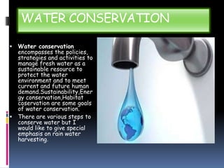 WATER CONSERVATION
Water conservation
encompasses the policies,
strategies and activities to
manage fresh water as a
sustainable resource to
protect the water
environment and to meet
current and future human
demand.Sustainability,Ener
gy conservation,Habitat
coservation are some goals
of water conservation.
 There are various steps to
conserve water but I
would like to give special
emphasis on rain water
harvesting.


 