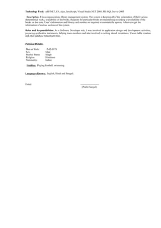 Technology Used: ASP.NET, C#, Ajax, JavaScript, Visual Studio.NET 2005, MS SQL Server 2005
Description: It is an organizations library management system. The system is keeping all of the information of their various
departmental books, availability of the books. Requests for particular books are maintaining according to availability of the
books on that date. User’s information and library card number are required to maintain the system. Admin can get the
information of various sections of the system.
Roles and Responsibilities: As a Software Developer role, I was involved in application design and development activities,
preparing application documents, helping team members and also involved in writing stored procedures, Views, table creation
and other database related activities.
Personal Details:
Date of Birth: 12-02-1978
Sex: Male
Marital Status: Single
Religion: Hinduism
Nationality: Indian
Hobbies: Playing football, swimming.
Languages Known: English, Hindi and Bengali.
Dated: -----------------------
(Prabir Sanyal)
 