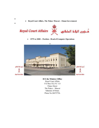 
 Royal Court Affairs, The Palace Muscat – Oman Government

 1979 to 2000 – Position - Head of Computer Operations

H E the Minister Office
Royal Court Affairs
P.O Box 532, P.C 113
Palace Street
The Palace – Muscat
Sultanate of Oman.
Phone No.246737736.
 