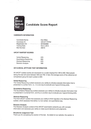 Candidate Score Report
CANDIDATE INFORMATION
Candidate Name:
Candidate ID:
Registration ID: 251553959
Oct 2, 2012
48918
Dan Miles
UKCAT 170702
Testing Date:
Site Number:
UKCAT SUBTEST SCORES
Verbal Reasoning
Quantitative Reasoning
Abstract Reasoning
Decision Analysis
570
660
670
590
UK CLINICAL APTITUDE TEST INFORMATION
All UKCAT subtest scores are expressed on a scale ranging from 300 to 900. Most people
taking this test will score between 500 and 700. In fact, the average score of the reference (or
comparison) group for each subtest is 600.
Verbal Reasoning
The Verbal Reasoning subtest assesses your ability to critically evaluate information that is
presented in a written form; i.e., it is one way to evaluate your logical-thinking skills.
Quantitative Reasoning
The Quantitative Reasoning subtest assesses your ability to critically evaluate information that
is presented in numerical form, and thus is another way to evaluate your logical-thinking skills.
Abstract Reasoning
The third UKCAT subtest that assesses your ability to think logically is the Abstract Reasoning
subtest, which assesses that ability in a non-verbal, non-quantitative way.
Decision Analysis
The Decision Analysis subtest of the UKCAT examination presents you with complex
information and assesses your ability to make sound decisions and judgments.
Situational Judgement Test
Thank you for completing this section of the test. As stated on our website, this section is
 