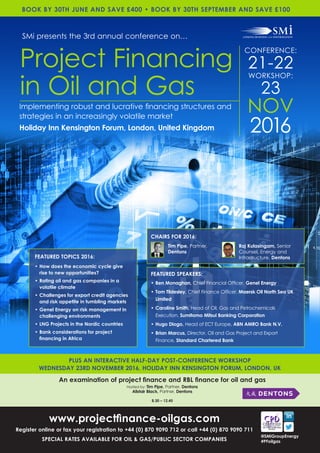 NOV
2016
CONFERENCE:
21-22
WORKSHOP:
23
Holiday Inn Kensington Forum, London, United Kingdom
www.projectfinance-oilgas.com
Register online or fax your registration to +44 (0) 870 9090 712 or call +44 (0) 870 9090 711
SPECIAL RATES AVAILABLE FOR OIL & GAS/PUBLIC SECTOR COMPANIES
FEATURED TOPICS 2016:
•	How does the economic cycle give
rise to new opportunities?
•	Rating oil and gas companies in a
volatile climate
•	Challenges for export credit agencies
and risk appetite in tumbling markets
•	Genel Energy on risk management in
challenging environments
•	LNG Projects in the Nordic countries
•	Bank considerations for project
financing in Africa
SMi presents the 3rd annual conference on…
Project Financing
in Oil and Gas
Implementing robust and lucrative financing structures and
strategies in an increasingly volatile market
BOOK BY 30TH JUNE AND SAVE £400 • BOOK BY 30TH SEPTEMBER AND SAVE £100
@SMiGroupEnergy
#PFoilgas
CHAIRS FOR 2016:
FEATURED SPEAKERS:
•	Ben Monaghan, Chief Financial Officer, Genel Energy
•	Tom Tildesley, Chief Finance Officer, Maersk Oil North Sea UK
Limited
•	Caroline Smith, Head of Oil, Gas and Petrochemicals
Execution, Sumitomo Mitsui Banking Corporation
•	Hugo Diogo, Head of ECT Europe, ABN AMRO Bank N.V.
•	Brian Marcus, Director, Oil and Gas Project and Export
Finance, Standard Chartered Bank
An examination of project finance and RBL finance for oil and gas
Hosted by: Tim Pipe, Partner, Dentons
Alistair Black, Partner, Dentons
8.30 – 12.45
PLUS AN INTERACTIVE HALF-DAY POST-CONFERENCE WORKSHOP
WEDNESDAY 23RD NOVEMBER 2016, HOLIDAY INN KENSINGTON FORUM, LONDON, UK
Raj Kulasingam, Senior
Counsel, Energy and
Infrastructure, Dentons
Tim Pipe, Partner,
Dentons
 