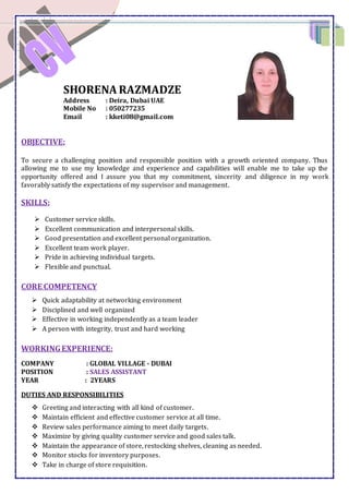SHORENA RAZMADZE
Address : Deira, Dubai UAE
Mobile No : 050277235
Email : kketi08@gmail.com
OBJECTIVE:
To secure a challenging position and responsible position with a growth oriented company. Thus
allowing me to use my knowledge and experience and capabilities will enable me to take up the
opportunity offered and I assure you that my commitment, sincerity and diligence in my work
favorably satisfy the expectations of my supervisor and management.
SKILLS:
 Customer service skills.
 Excellent communication and interpersonal skills.
 Good presentation and excellent personal organization.
 Excellent team work player.
 Pride in achieving individual targets.
 Flexible and punctual.
CORE COMPETENCY
 Quick adaptability at networking environment
 Disciplined and well organized
 Effective in working independently as a team leader
 A person with integrity, trust and hard working
WORKINGEXPERIENCE:
COMPANY : GLOBAL VILLAGE - DUBAI
POSITION : SALES ASSISTANT
YEAR : 2YEARS
DUTIES AND RESPONSIBILITIES
 Greeting and interacting with all kind of customer.
 Maintain efficient and effective customer service at all time.
 Review sales performance aiming to meet daily targets.
 Maximize by giving quality customer service and good sales talk.
 Maintain the appearance of store, restocking shelves, cleaning as needed.
 Monitor stocks for inventory purposes.
 Take in charge of store requisition.
 