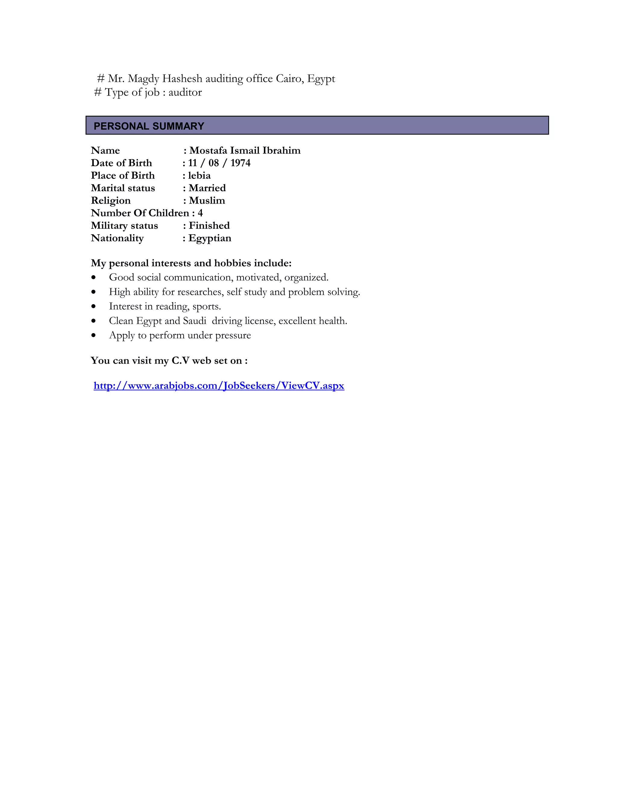 # Mr. Magdy Hashesh auditing office Cairo, Egypt
# Type of job : auditor
Name : Mostafa Ismail Ibrahim
Date of Birth : 11 / 08 / 1974
Place of Birth : lebia
Marital status : Married
Religion : Muslim
Number Of Children : 4
Military status : Finished
Nationality : Egyptian
My personal interests and hobbies include:
• Good social communication, motivated, organized.
• High ability for researches, self study and problem solving.
• Interest in reading, sports.
• Clean Egypt and Saudi driving license, excellent health.
• Apply to perform under pressure
You can visit my C.V web set on :
http://www.arabjobs.com/JobSeekers/ViewCV.aspx
PERSONAL SUMMARY
 