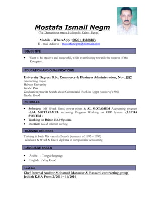 Mostafa Ismail Negm
(7A Damanhour street. Heliopolis Cairo - Egypt)
Mobile - WhatsApp : 00201115188183
E – mail Address : mostafanegm@hotmail.com
• Want to be creative and successful, while contributing towards the success of the
Company.
University Degree: B.Sc. Commerce & Business Administration, Nov. 1997
Accounting major
Helwan University
Grade: Pass
Graduation project: Search about Commercial Bank in Egypt (summer of 1996)
Grade: Good
• Software: MS Word, Excel, power point & AL MOTAMEM Accounting program
-&AL MOTAKAMEL acconting Program Working on ERP System. (ALPHA
SYSTEM )
• Working on Briton ERP System .
• Internet: Good internet surfing.
Training in bank Mir – nozha Branch (summer of 1995 – 1996)
Windows & Word & Excel, diploma in computerize accounting
• Arabic : Tongue language
• English : Very Good
Chef Internal Auditor Mohamed Mansour Al Bassami contracting group
Jeddah K.S.A From 2/2011 – 11/2014
OBJECTIVE
EDUCATION AND QUALIFICATIONS
PC SKILLS
TRAINING COURSES
LANGUAGE SKILLS
Last Job
 