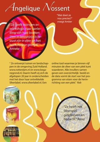 “Ze geeft lezingen en
workshops naar aanlei-
ding van haar boeken
Sfeer in bewustzijn is be-
wust zijn in sfeer en het
boek In kleur gezegd.”
Anneke
Angelique Nossent
“Wat doet ze
nou precies?”
vraagt Amber
“ Ze ontwerpt tuinen en landschap-
pen in de omgeving Zuid Holland.
www.rotterdam.nl en www.bega-
negrond.nl. Daarin heeft zij zich de
afgelopen 20 jaar in onderscheiden
met het door haar ontwikkelde
Sfeerlabel. www.sfeerlabel.nl. Een
online tool waarmee je binnen vijf
minuten de sfeer van een plek kunt
waarderen. Alle invullers samen
geven een overzichtelijk beeld en
de data vormt de start van het pro-
gramma van eisen voor de herin-
richting van een plek.” Rob
“Ze heeft het
Sfeerspel
geschreven en
bedacht.”Rana
 