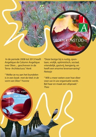 In de vorm
van Sfeer
sfeer anders bekeken
Angelique Nossent
IndevormvanSfeerAngelique
Nossent
In de periode 2008 tot 2013 heeft
Angelique de Column Angelique
over Sfeer.... geschreven in de
Terra- Architectura.”Henk
“ Welke ze nu aan het bundelen
is in een boek met de titel: in de
vorm van Sfeer.” Yvonne
“Deze bezige bij is rustig, spon-
taan, vrolijk, optimistisch, sociaal,
vriendelijk, gastvrij, leergierig. en
heeft een enorme levenservaring”
Natasja
“ Wilt u meer weten over hoe sfeer
voor uw in uw organisatie werkt.
Bel haar en maak een afspraak.”
Theo
 