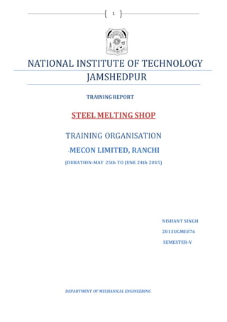1
NATIONAL INSTITUTE OF TECHNOLOGY
JAMSHEDPUR
TRAININGREPORT
STEEL MELTING SHOP
TRAINING ORGANISATION
-MECON LIMITED, RANCHI
(DURATION-MAY 25th TO JUNE 24th 2015)
NISHANT SINGH
2013UGME076
SEMESTER-V
DEPARTMENT OF MECHANICAL ENGINEERING
 
