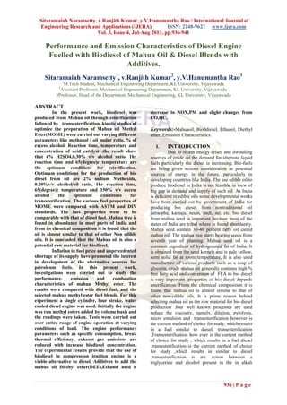 Sitaramaiah Naramsetty, v.Ranjith Kumar, y.V.Hanumantha Rao / International Journal of
Engineering Research and Applications (IJERA) ISSN: 2248-9622 www.ijera.com
Vol. 3, Issue 4, Jul-Aug 2013, pp.936-941
936 | P a g e
Performance and Emission Characteristics of Diesel Engine
Fuelled with Biodiesel of Mahua Oil & Diesel Blends with
Additives.
Sitaramaiah Naramsetty1
, v.Ranjith Kumar2
, y.V.Hanumantha Rao3
1
M.Tech Student, Mechanical Engineering Department, KL University, Vijayawada.
2
Assistant Professor, Mechanical Engineering Department, KL University, Vijayawada.
3Professor, Head of the Department, Mechanical Engineering, KL University, Vijayawada
ABSTRACT
In the present work, biodiesel was
produced from Mahua oil through esterification
followed by transesterification .kinetic studies of
optimize the preparation of Mahua oil Methyl
Ester(MOME) were carried out varying different
parameters like methanol / oil molar ratio, % of
excess alcohol, Reaction time, temperature and
concentration of acid catalyst .the result show
that 4% H2SO4,0.30% v/v alcohol ratio, 1hr
reaction time and 65(degree)c temperature are
the optimum conditions for esterification.
Optimum conditions for the production of bio
diesel from oil are 2% sodium Methoxide,
0.20%v/v alcohol/oil ratio, 1hr reaction time,
65(degree)c temperature and 150% v/v excess
alcohol the optimum conditions for
tranesterification. The various fuel properties of
MOME were compared with ASTM and DIN
standards. The fuel properties were to be
comparable with that of diesel fuel. Mahua tree is
found in abundance in most parts of India and
from its chemical composition it is found that the
oil is almost similar to that of other Non edible
oils. It is concluded that the Mahua oil is also a
potential raw material for biodiesel.
Inflation in fuel price and unprecedented
shortage of its supply have promoted the interest
in development of the alternative sources for
petroleum fuels. In this present work,
investigations were carried out to study the
performance, emission and combustion
characteristics of mahua Methyl ester. The
results were compared with diesel fuel, and the
selected mahua methyl ester fuel blends. For this
experiment a single cylinder, four stroke, water
cooled diesel engine was used. Initially the engine
was run methyl esters added by volume basis and
the readings were taken. Tests were carried out
over entire range of engine operation at varying
conditions of load. The engine performance
parameters such as specific consumption, break
thermal efficiency, exhaust gas emissions are
reduced with increase biodiesel concentration.
The experimental results provide that the use of
biodiesel in compression ignition engine is a
viable alternative to diesel. Additives to add the
mahua oil Diethyl ether(DEE),Ethanol used it
decrease to NOX,PM and slight changes from
CO,HC.
Keywords:-Mahuaoil, Bio0diesel, Ethanol, Diethyl
ether, Emission Characteristics.
I. INTRODUCTION
Due to recent energy crises and dwindling
reserves of crude oil the demand for alternate liquid
fuels particularly the diesel is increasing. Bio-fuels
are being given serious consideration as potential
sources of energy in the future, particularly in
developing countries like India. The use edible oil to
produce biodiesel in India is not feasible in view of
big gap in demand and supply of such oil. As India
is deficient in edible oils some developmental works
have been carried out by government of India for
producing bio diesel from nontraditional oil
jatraopha, karnaja, neem, undi, sal, etc. bio diesel
from mahua seed is important because most of the
states of India are tribal where is found abundantly.
Mahua seed contain 30-40 percent fatty oil called
mahua oil. The mahua tree starts bearing seeds from
seventh year of planting. Mahua seed oil is a
common ingredient of hydrogenated fat of India. It
is obtained from the seed kernels and is pale yellow,
semi solid fat at room temperature. It is also used
manufacture of various products such as a soap of
glycerin, crude mahua oil generally contains high %
free fatty acid and conversion of FFA to bio diesel
is very important .properties of bio diesel depends
esterification. From the chemical composition it is
found that mahua oil is almost similar to that of
other non-edible oils. It is prime reason behind
selecting mahua oil as the raw material for bio diesel
production .four well known processes are used
reduce the viscosity, namely, dilation, pyrolysis,
micro emulsion and transesterification however is
the current method of choice for study, which results
in a fuel similar to diesel. transesterification
.Transesterification how ever is the current method
of choice for study , which results in a fuel diesel
.transesterification is the current method of choice
for study ,which results in similar to diesel
.transesterification is are action between a
triglyceride and alcohol present in the in alkali
 