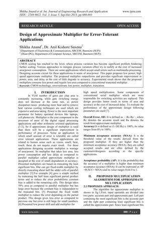 Shikha Anand et al. Int. Journal of Engineering Research and Application
ISSN : 2248-9622, Vol. 3, Issue 5, Sep-Oct 2013, pp.880-883

RESEARCH ARTICLE

www.ijera.com

OPEN ACCESS

Design of Approximate Multiplier for Error-Tolerant
Applications
Shikha Anand1, Dr. Anil Kishore Saxena2
1
2

(Department of Electronics & Communication, SRCEM, Banmore (M.P))
(Dean (PG), Department of Computer Science, SRCEM, Banmore (M.P))

ABSTRACT
CMOS scaling has reached to the level, where process variation has become significant problem hindering
further scaling. Various approaches to mitigate process variation effect try to nullify at the cost of increased
area/power consumption. There are some applications which accept small errors such as multimedia processing.
Designing accurate circuit for these applications is waste of area/power. This paper proposes low power, high
speed approximate multiplier. The proposed multiplier outperforms and provides significant improvement in
power, area, and delay at the cost of little degrade in accuracy. Experimental result shows that the proposed
multipliers consume less power and require less area compared to conventional truncated multiplier.
Keywords: CMOS technology, error-tolerant, low power, multiplier, truncation.

I.

INTRODUCTION

In VLSI number of gates per chip area is
constantly increasing, while gate switching energy
does not decrease at the same rate, so power
dissipation raises producing more heat and to remove
heat various cooling techniques are used which are
expensive and area taking. Power is the most important
parameter for battery operated devices like laptops,
cell phones etc. Multiplier is the core component in the
processor of most of the digital signal processing
applications and other arithmetic oriented applications
[1-2]. So if approximate design of multiplier is used
than there will be a significant improvement in
performance of processor. Some an application in
which small amount of error is tolerable are called
error tolerant applications. These applications are
related to human sense such as vision, smell, hear,
touch; these do not require exact result. For these
applications designing accurate multiplier is wastage
of area/power. So multiplier that takes less area, less
power consumption and less delay as compared to
parallel multiplier called approximate multiplier is
designed at the cost of small degradation in accuracy.
Presented multipliers are based on truncating the least
significant bits. One can get fixed-width multiplier by
directly truncating about half the adder cells of parallel
multiplier [3].For example [4] gave a simple method
by truncating the half least significant partial product
terms and to reduce the error probabilistic constant
bias is added to the remaining cells. This design takes
50% area as compared to parallel multiplier but has
large error because the constant bias is independent to
the truncated bits. [5] Presented the fixed width
multiplier to reduce the error depending on the partial
product. This design gives less error as compared to
previous one but error is still large for small numbers.
[6] Presented low power shift and add multiplier for
www.ijera.com

high speed multiplication. Some components of
conventional serial multiplier which are more
responsible for switching activities are replaced. This
design provides better result in terms of area and
accuracy at the cost of increased delay. To evaluate the
performance of the approximate design following
parameters are used [7].
Overall Error, OE: It is defined as ǀ Rc-Raǀ, where
Rc denotes the accurate result and Ra denotes the
result from approximate multiplier.
Accuracy:It is defined as (1- OE/Rc) x 100%, its value
ranges from 0% to 100%.
Minimum acceptance accuracy (MAA): It is the
threshold value of the results derived from the
proposed multiplier. If they are higher than the
minimum acceptance accuracy (MAA), they are called
accepted results and are often defined by the
customers/designers according to the specific
applications.
Acceptance probability (AP): It is the probability that
the accuracy of a multiplier is higher than minimum
acceptance accuracy (MAA). It can be expressed as AP
=P(ACC> MAA) and its value ranges from 0 to 1.

II.

PROPOSED MULTIPLICATION
ALGORITHM FOR APPROXIMATE
MULTIPLICATION

2.1 PROPOSED APPROACH:
The algorithm for approximate multiplier is
shown in fig.1.First; input operands are divided into
two parts: accurate part and approximate part. Left part
containing the most significant bits is the accurate part
and the right part containing least significant bits is
called the approximate part. Since least significant bits
880 | P a g e

 