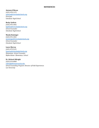 REFERENCES
Autumn O’Bryan
(423) 478-1113
aobryan@clevelandschools.org
Principal
Cleveland High School
Becky Guthrie
(423) 476-1832
bguthrie@clevelandschools.org
School Counselor
Cleveland High School
Mandy Rominger
(423) 476-1832
mrominger@clevelandschools.org
School Counselor
Cleveland High School
Laura Murray
(423) 479-5121
lmurray@clevelandschools.org
Elementary School Counselor
Blythe-Bower Elementary School
Dr. Richard Albright
(423) 614-6060
ralbright@leeuniversity.edu
School Counseling Program Director of Field Experiences
Lee University
 