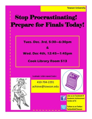 Towson University
Stop Procrastinating!
Prepare for Finals Today!
Tues. Dec. 3rd, 5:30—6:30pm
&
Wed. Dec 4th, 12:45—1:45pm
Cook Library Room 513
Academic Achievement Center
410-704-2291
achieve@towson.edu
Like us on Facebook @
Academic Achievement
Center at TU
Follow us on Twitter:
Twitter@AACTowson
Stop Procrastinating!
Prepare for Finals Today!
Towson University
 