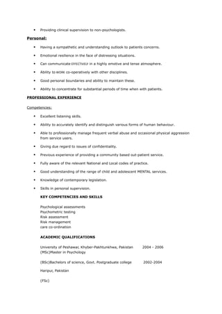  Providing clinical supervision to non-psychologists.
Personal:
 Having a sympathetic and understanding outlook to patients concerns.
 Emotional resilience in the face of distressing situations.
 Can communicate EFFECTIVELY in a highly emotive and tense atmosphere.
 Ability to WORK co-operatively with other disciplines.
 Good personal boundaries and ability to maintain these.
 Ability to concentrate for substantial periods of time when with patients.
PROFESSIONAL EXPERIENCE
Competencies:
 Excellent listening skills.
 Ability to accurately identify and distinguish various forms of human behaviour.
 Able to professionally manage frequent verbal abuse and occasional physical aggression
from service users.
 Giving due regard to issues of confidentiality.
 Previous experience of providing a community based out-patient service.
 Fully aware of the relevant National and Local codes of practice.
 Good understanding of the range of child and adolescent MENTAL services.
 Knowledge of contemporary legislation.
 Skills in personal supervision.
KEY COMPETENCIES AND SKILLS
Psychological assessments
Psychometric testing
Risk assessment
Risk management
care co-ordination
ACADEMIC QUALIFICATIONS
University of Peshawar, Khyber-Pakhtunkhwa, Pakistan 2004 - 2006
(MSc)Master in Psychology
(BSc)Bachelors of science, Govt. Postgraduate college 2002-2004
Haripur, Pakistan
(FSc)
 