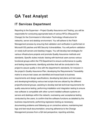 QA Test Analyst
IT Services Department
Reporting to the Supervisor - Project Quality Assurance and Testing, you will be
responsible for conducting appropriate tests of various RFCs (Request for
Change) for the Commission’s Information Technology infrastructure for
networks, server and desktop environment. You will adhere to the Patch
Management process by ensuring that validation and verification is performed on
Microsoft OS patches and MS Security Vulnerabilities. You will perform validation
on newly built servers and desktop images. You will develop test strategies for
various infrastructure projects and promote Quality Assurance methods and
standards. Specific duties include: liaising with technical users across various
functional groups within the ITS Department to ensure conformance to quality
and testing requirements; identifying activities that will be conducted in the
project to assure quality in line with the department’s standards, for inclusion in
the project’s Quality Assurance Plan; developing the Requirements Traceability
matrix to ensure test cases are identified and traced back to business
requirements and design specifications; developing test plans and test cases,
and developing/modifying various test scripts that are utilized by the different
project/functional groups; assisting to develop test lab technical requirements for
quality assurance testing; performing installation and integration testing to ensure
new software is compatible with other current installed software systems on
servers and desktops within the network; overseeing user acceptance testing
conducted by the users, to confirm that the software functions as detailed by the
business requirements; performing regression testing as necessary;
documenting problems and following up on corrective actions; maintaining test
logs and test result documentation; ensuring adherence to the Change
Management process from a QA test perspective; reporting activities,
 
