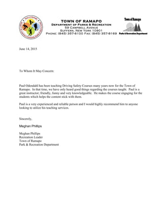 TOWN OF RAMAPO
Department of Parks & Recreation
59 Campbell Avenue
Suffern, New York 10901
Phone: (845) 357-6100 Fax: (845) 357-8169
June 14, 2015
To Whom It May Concern:
Paul Odendahl has been teaching Driving Safety Courses many years now for the Town of
Ramapo. In that time, we have only heard good things regarding the courses taught. Paul is a
great instructor; friendly, funny and very knowledgeable. He makes the course engaging for the
students which helps the content stick with them.
Paul is a very experienced and reliable person and I would highly recommend him to anyone
looking to utilize his teaching services.
Sincerely,
Meghan Phillips
Meghan Phillips
Recreation Leader
Town of Ramapo
Park & Recreation Department
 