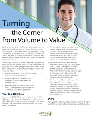 Turning
the Corner
from Volume to Value
Like it or not, the Center for Medicare and Medicaid Services
(CMS) has turned from Fee- for -Service (FFS) to Pay-for –
Performance (PFP) or a Value Based Purchasing (VBP) model.
The question is not whether or not providers, hospitals and
systems are ready to let go of those margins, but rather what
can they do to mitigate risk today and protect the Revenue
Cycle of tomorrow?
In the largest industry in America, healthcare providers are
facing yet another “perfect storm” of Federal regulation and
legislation. Today, we’re going to discuss three recent factors
that if left unchecked, may negatively impact the Revenue Cycle
in the near future.
•	 The Elimination of FFS and other volume-based 	
reimbursements models by CMS
•	 CMS’ growing reliance on the Consumer 	
	 Assessment of Healthcare Providers and
	 Systems (CAHPS ®)
•	 The Patient Protection & Affordable Care Act
	 (PPACA,) with now nationally required pricing
	 transparency and patient engagement
Value Based Healthcare
In late January 2015, CMS identified the benchmark of 30% of
2016 claims that must be value based, this target increases to
50% in 2018. CMS announced exactly the types of value based
healthcare that participating providers, hospitals and clinics
need to be adopting:
•	 FFS with a link of payment to quality, which
	 includes hospital value-based purchasing,
	 Physician Value-Based Modifier, the
	 Readmissions/ Hospital Acquired Condition
	 Reduction Program. For these models, a
	 portion of payments ‘vary’ based on the
	 delivery of quality & efficient healthcare.
•	 Alternative payment models built on FFS
	 architecture: Accountable Care Organizations
	 (ACO’s,) Patient Centered Medical Homes
	 (PCMH’s,) Medicare-Medicaid Financial
	 Alignment Initiative FFS Model. For these types
	 of reimbursement models, some of the
	 payment is ‘linked’ to effective population
	 management and coordinated care.
•	 Population-based Payments, Pioneer ACO’s
	 (now in years 3-5 since inception) may
	 participate in this reimbursement model.
	 Payment is not directly triggered by service
	 delivery, so volume is not linked to payment.
	 Providers, Hospitals and Clinics are responsible
	 for the coordinated care of the beneficiary for
	 one year or more.
CAHPS
Although CMS has been using patient survey tools for decades,
recently these tools have been increasingly linked to Prospective
 