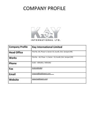 COMPANY PROFILE
Company Profile
Head Office
Works
Phone
Fax
Email
Website
Kay International Limited
Plot No.‐64, Phase‐V, Sector‐53, kundli, Dist. Sonipat (HR)
Plot No. ‐ 64, Phase ‐ V, Sector ‐ 53, Kundli, Dist. Sonipat (HR)
0130 – 4091061 / 4091062
0130‐4091063
enquiry@kayblowers.com
www.kayblowers.com
 