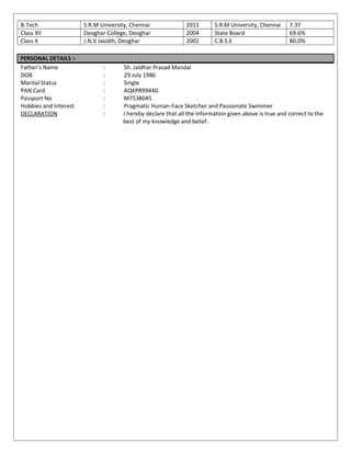 B-Tech S.R.M University, Chennai 2011 S.R.M University, Chennai 7.37
Class XII Deoghar College, Deoghar 2004 State Board 69.6%
Class X J.N.V Jasidih, Deoghar 2002 C.B.S.E 80.0%
PERSONAL DETAILS :-
Father’s Name : Sh. Jaldhar Prasad Mandal
DOB : 29 July 1986
Marital Status : Single
PAN Card : AQKPR9944G
Passport No : M7538045
Hobbies and Interest : Pragmatic Human-Face Sketcher and Passionate Swimmer
DECLARATION : I hereby declare that all the information given above is true and correct to the
best of my knowledge and belief.
 