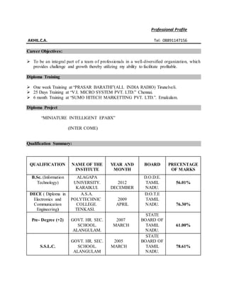 Professional Profile
AKHIL.C.A. Tel: 08891147156
Career Objectives:
 To be an integral part of a team of professionals in a well-diversified organization, which
provides challenge and growth thereby utilizing my ability to facilitate profitable.
Diploma Training
 One week Training at “PRASAR BARATHI”(ALL INDIA RADIO) Tirunelveli.
 25 Days Training at “V.I. MICRO SYSTEM PVT. LTD.” Chennai.
 6 month Training at “SUMO HITECH MARKETTING PVT. LTD.”. Ernakulam.
Diploma Project
“MINIATURE INTELLIGENT EPABX”
(INTER COME)
Qualification Summary:
QUALIFICATION NAME OF THE
INSTITUTE
YEAR AND
MONTH
BOARD PRECENTAGE
OF MARKS
B.Sc. (Information
Technology)
ALAGAPA
UNIVERSITY.
KARAIKUI.
2012
DECEMBER
D.O.D.E.
TAMIL
NADU.
56.01%
DECE ( Diploma in
Electronics and
Communication
Engineering)
A.S.A.
POLYTECHNIC
COLLEGE.
TENKASI.
2009
APRIL
D.O.T.E
TAMIL
NADU. 76.30%
Pre- Degree (+2) GOVT. HR. SEC.
SCHOOL.
ALANGULAM.
2007
MARCH
STATE
BOARD OF
TAMIL
NADU.
61.00%
S.S.L.C.
GOVT. HR. SEC.
SCHOOL.
ALANGULAM
2005
MARCH
STATE
BOARD OF
TAMIL
NADU.
78.61%
 