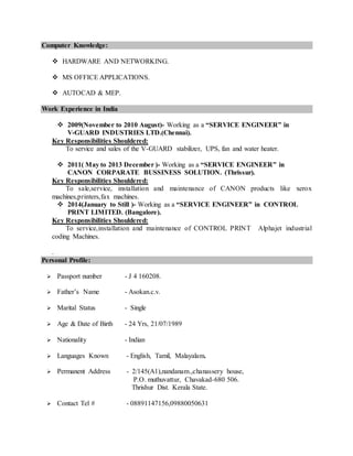 Computer Knowledge:
 HARDWARE AND NETWORKING.
 MS OFFICE APPLICATIONS.
 AUTOCAD & MEP.
Work Experience in India
 2009(November to 2010 August)- Working as a “SERVICE ENGINEER” in
V-GUARD INDUSTRIES LTD.(Chennai).
Key Responsibilities Shouldered:
To service and sales of the V-GUARD stabilizer, UPS, fan and water heater.
 2011( May to 2013 December )- Working as a “SERVICE ENGINEER” in
CANON CORPARATE BUSSINESS SOLUTION. (Thrissur).
Key Responsibilities Shouldered:
To sale,service, installation and maintenance of CANON products like xerox
machines,printers,fax machines.
 2014(January to Still )- Working as a “SERVICE ENGINEER” in CONTROL
PRINT LIMITED. (Bangalore).
Key Responsibilities Shouldered:
To service,installation and maintenance of CONTROL PRINT Alphajet industrial
coding Machines.
.
Personal Profile:
 Passport number - J 4 160208.
 Father’s Name - Asokan.c.v.
 Marital Status - Single
 Age & Date of Birth - 24 Yrs, 21/07/1989
 Nationality - Indian
 Languages Known - English, Tamil, Malayalam.
 Permanent Address - 2/145(A1),nandanam.,chanassery house,
P.O. muthuvattur, Chavakad-680 506.
Thrishur Dist. Kerala State.
 Contact Tel # - 08891147156,09880050631
 