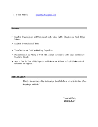  E-mail Address - akhilappus.89@gmail.com
Summary
 Excellent Organizational and Motivational Skills with a Highly Objective and Result Driven
Mindset
 Excellent Communication Skills
 Team Worker and Good Multitasking Capabilities
 Proven Initiative and Ability to Work with Minimal Supervision Under Stress and Pressure
to Achieve Results
 Able to Earn the Trust of My Superiors and Friends and Maintain a Good Relation with all
customers and suppliers.
DECLARATION:
I hereby declare that all the information furnished above is true to the best of my
knowledge and belief.
Yours faithfully,
(AKHIL.C.A.)
 