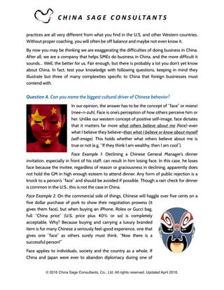 C H I N A 	 S A G E 	 C O N S U LTA N T S 	
practices are all very different from what you find in the U.S. and other Western countries.
Without proper coaching, you will often be off balance and maybe not even know it.
By now you may be thinking we are exaggerating the difficulties of doing business in China.
After all, we are a company that helps SMEs do business in China, and the more difficult it
sounds… Well, the better for us. Fair enough, but there is probably a lot you don’t yet know
about China. In fact, test your knowledge with following questions, keeping in mind they
illustrate but three of many complexities specific to China that foreign businesses must
contend with.
Question A. Can you name the biggest cultural driver of Chinese behavior?
In our opinion, the answer has to be the concept of “face” or mianzi
(mee-n-zuh). Face is one’s perception of how others perceive him or
her. Unlike our western concept of positive self-image, face dictates
that it matters far more what others believe about me (face)—even
what I believe they believe—than what I believe or know about myself
(self-image). This holds whether what others believe about me is
true or not (e.g. “If they think I am wealthy, then I am cool”).
Face Example 1: Declining a Chinese General Manager’s dinner
invitation, especially in front of his staff, can result in him losing face. In this case, he loses
face because the invitee, regardless of reason or graciousness in declining, apparently does
not hold the GM in high enough esteem to attend dinner. Any form of public rejection is a
knock to a person’s “face” and should be avoided if possible. Though a rain check for dinner
is common in the U.S., this is not the case in China.
Face Example 2: On the commercial side of things, Chinese will haggle over five cents on a
five dollar purchase of pork to show their negotiation prowess (it
gives them face), but when buying an iPhone, Rolex or Gucci bag,
full “China price” (U.S. price plus 40% or so) is completely
acceptable. Why? Because buying and carrying a luxury branded
item is for many Chinese a seriously feel-good experience, one that
gives one “face” as others surely must think, “Now there is a
successful person!”
Face applies to individuals, society and the country as a whole. If
China and Japan were ever to abandon diplomacy during one of
© 2016 China Sage Consultants, Co., Ltd. All rights reserved. Updated April 2016.
 