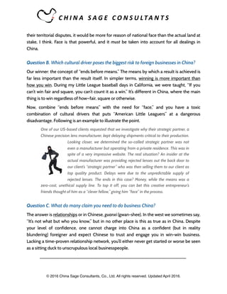 C H I N A 	 S A G E 	 C O N S U LTA N T S 	
their territorial disputes, it would be more for reason of national face than the actual land at
stake, I think. Face is that powerful, and it must be taken into account for all dealings in
China.
Question B. Which cultural driver poses the biggest risk to foreign businesses in China?
Our winner: the concept of “ends before means.” The means by which a result is achieved is
far less important than the result itself. In simpler terms, winning is more important than
how you win. During my Little League baseball days in California, we were taught, “If you
can’t win fair and square, you can’t count it as a win.” It’s different in China, where the main
thing is to win regardless of how—fair, square or otherwise.
Now, combine “ends before means” with the need for “face,” and you have a toxic
combination of cultural drivers that puts “American Little Leaguers” at a dangerous
disadvantage. Following is an example to illustrate the point.
One of our US-based clients requested that we investigate why their strategic partner, a
Chinese precision lens manufacturer, kept delaying shipments critical to their production.
Looking closer, we determined the so-called strategic partner was not
even a manufacturer but operating from a private residence. This was in
spite of a very impressive website. The real situation? An insider at the
actual manufacturer was providing rejected lenses out the back door to
our client’s “strategic partner” who was then selling them to our client as
top quality product. Delays were due to the unpredictable supply of
rejected lenses. The ends in this case? Money, while the means was a
zero-cost, unethical supply line. To top it off, you can bet this creative entrepreneur’s
friends thought of him as a “clever fellow,” giving him “face” in the process.
Question C. What do many claim you need to do business China?
The answer is relationships or in Chinese, guanxi (gwan-shee). In the west we sometimes say,
“It’s not what but who you know,” but in no other place is this as true as in China. Despite
your level of confidence, one cannot charge into China as a confident (but in reality
blundering) foreigner and expect Chinese to trust and engage you in win-win business.
Lacking a time-proven relationship network, you’ll either never get started or worse be seen
as a sitting duck to unscrupulous local businesspeople.
_____________________________________________________________________
© 2016 China Sage Consultants, Co., Ltd. All rights reserved. Updated April 2016.
 