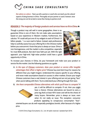C H I N A 	 S A G E 	 C O N S U LTA N T S 	
Our advice on culture - Team up with a partner or coach who can teach you the cultural
aspects of doing business in China. Thoroughly vet your partner or coach, however, since
the wrong one can be as bad or worse than having no partner at all.
REASON 3: The majority of foreign products and services have no fit in China ♣
Though a product may sell well in some geographies, there is no
guarantee China is one of them. Do not make sales assumptions
based on your experience in Western markets. Furthermore, the
calculus “If I could sell just one of my widgets to each of China’s 1.3
billion people…” is a sure road to failure. Instead, seek professional
help to carefully assess how your offering fits in the Chinese market
before you overcommit. Know that price is always an issue. China is
non-homogeneous, and the market is ultra-competitive, especially
for most B2B products. But don’t lose faith just yet. With the right
approach, your high-end, high-value product could have a good
opportunity in China.
To increase your chances in China, do your homework and make sure your product or
service fits the market. Use the following questions as a guide:
A. In the eyes of Chinese customers, does your product or service offer tangible
advantages that offset a higher price? Chinese buy (and don’t buy) for reasons far
different than you might imagine. Understand the reasons specific to your offering,
and never make assumptions based on success in other markets. Ensure your target
Chinese customers have a real interest in your offering and are not just giving “face”
when you’re talking with them. Try to understand your offering through their eyes.
B. Are there comparable Chinese alternatives with which you’ll have to compete? If
yes, it will be difficult to compete. If not, then you might
have a chance. Chinese alternatives are bound to carry a
price tag that’s at least 40% lower and will be the choice of
many buyers. Remember, price is always an issue, even
when it’s not really an issue. The exception: consumer
products appealing to conspicuous consumption “face”-
oriented buyers can do well—especially prestigious brands, often because of a higher
price.
© 2016 China Sage Consultants, Co., Ltd. All rights reserved. Updated April 2016.
 