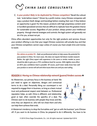 C H I N A 	 S A G E 	 C O N S U LTA N T S 	
C. Is your product likely to be duplicated by Chinese competitors? Recall the cultural
trait, “ends before means”? Driven by a profit motive, many Chinese companies will
copy a product (both design and branding) before creating their own if they believe
an opportunity is good. For this reason, products with high proprietary content and/
or bundled specialized services that are difficult to replicate have the greatest chance
for sustainable success. Regardless of your product, always protect your intellectual
property through internal strategies and controls; the legal system will generally not
do it for you, at least not yet.
China offers abundant opportunities but only for the right products and services. Ensure
your product offering is one that your target Chinese customers will actually buy and that
your Chinese competitors cannot copy—unless of course you have ample time and money
to waste.
_____________________________________________________________________
Our advice on product fit - Seek out professional advice to help assess the potential for
your product in China. For most cases, this does not require full-blown market research.
Rather, the right China expert with experience in the same or similar market as yours
should be able to give you a 70% confidence level for success. With slightly more effort,
an 80% plus confidence level is possible. Of course, you’ll never really know how well
your product or service will sell and what issues there are until you start selling.
REASON 4: Having no Chinese relationship network (guanxi) hinders success ♣
As Westerners, our primary focus is the business at hand. We
just need to agree on objectives, designs and contractual
terms to do a deal. Personally liking our counterpart is not
required to engage them in business, so long as a basic mutual
trust and professional respect exist between us. Professional
reputation helps, as well. China is different, and relationship,
good or bad, often override the specifics of a deal. The
Chinese want to do business with people they know and like,
ones they can depend on, who will not cheat them and who
can help them achieve their ends.
A Westerner’s tendency to drop the formalities and “get on with the business” puts Chinese
off. If you want to do business in China, be prepared to do it differently. You have to be
© 2016 China Sage Consultants, Co., Ltd. All rights reserved. Updated April 2016.
 
